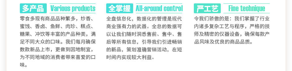 零食多現(xiàn)有商品數(shù)千種，炒香、蜜餞、香鹵、魚(yú)鮮、肉珍、糕點(diǎn)、糖果、沖飲等豐富的產(chǎn)品種類(lèi)，滿(mǎn)足不同大眾的口味。我們每月確保數(shù)款新品上市，更做到因地制宜，為不同地域的消費(fèi)者帶來(lái)喜愛(ài)的口味。全盤(pán)信息化，數(shù)據(jù)化的管理是現(xiàn)代商業(yè)強(qiáng)有力的武器。全息的數(shù)據(jù)可以讓我們隨時(shí)洞悉售前、售中、售后等所有信息，引導(dǎo)我們引進(jìn)暢銷(xiāo)的新品，策劃精準(zhǔn)營(yíng)銷(xiāo)活動(dòng)，在短時(shí)間內(nèi)實(shí)現(xiàn)較大利益。令我們驕傲的是：我們掌握了數(shù)萬(wàn)門(mén)復(fù)雜工藝與程序，上百位嚴(yán)格的技師及精密的儀器設(shè)備，確保每款產(chǎn)品獨(dú)特的風(fēng)味及優(yōu)良的商品品質(zhì)。