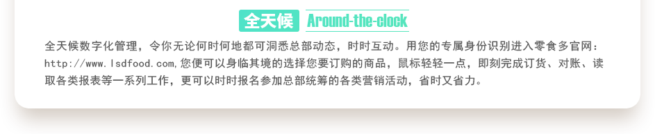 行業(yè)內(nèi)特有的全天候數(shù)字化管理，令你無(wú)論何時(shí)何地都可洞悉總部動(dòng)態(tài)，時(shí)時(shí)互動(dòng)。用您的專(zhuān)屬身份識(shí)別進(jìn)入零食多官網(wǎng)：http://www.bjyhts.com,您便可以身臨其境的選擇您要訂購(gòu)的商品，鼠標(biāo)輕輕一點(diǎn)，即刻完成訂貨、對(duì)賬、讀取各類(lèi)報(bào)表等一系列工作，更可以時(shí)時(shí)報(bào)名參加總部統(tǒng)籌的各類(lèi)營(yíng)銷(xiāo)活動(dòng)，省時(shí)又省力。