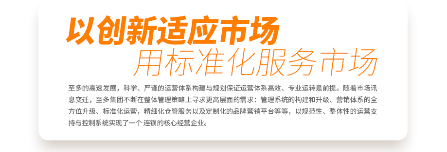 至多的高速發(fā)展，科學(xué)、嚴(yán)謹(jǐn)?shù)倪\(yùn)營(yíng)體系構(gòu)建與規(guī)劃保證運(yùn)營(yíng)體系高效、專(zhuān)業(yè)運(yùn)轉(zhuǎn)是前提。隨著市場(chǎng)訊息變遷，至多集團(tuán)不斷在整體管理策略上尋求更高層面的需求：管理系統(tǒng)的構(gòu)建和升級(jí)、營(yíng)銷(xiāo)體系的全方位升級(jí)、標(biāo)準(zhǔn)化運(yùn)營(yíng)，精細(xì)化倉(cāng)管服務(wù)以及定制化的品牌營(yíng)銷(xiāo)平臺(tái)等等，以規(guī)范性、整體性的運(yùn)營(yíng)支持與控制系統(tǒng)實(shí)現(xiàn)了一個(gè)真正連鎖的核心經(jīng)營(yíng)企業(yè)。